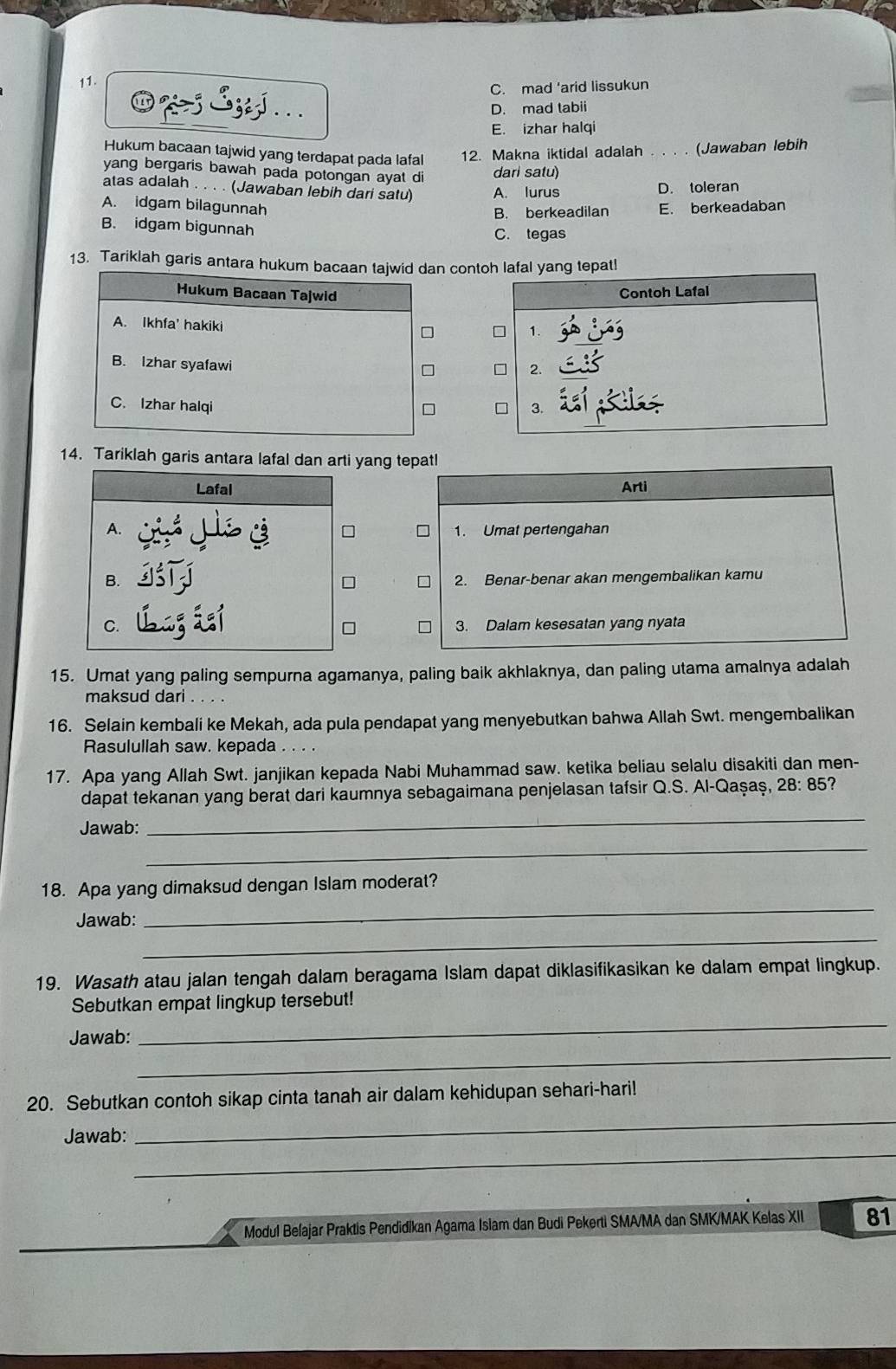 C. mad 'arid lissukun
⑩%> 3zzj... D. mad tabii
E. izhar halqi
Hukum bacaan tajwid yang terdapat pada lafal 12. Makna iktidal adalah 。.· (Jawaban lebih
yang bergaris bawah pada potongan ayat di
dari satu)
atas adalah . . . . (Jawaban lebih dari satu) A. lurus D. toleran
A. idgam bilagunnah E. berkeadaban
B. berkeadilan
B. idgam bigunnah C. tegas
13. Tariklah garis antara hukum bacaan tajwid dan contoh lafal yang tepatl
Hukum Bacaan Tajwid
Contoh Lafal
A. Ikhfa' hakiki
1.
B. Izhar syafawi
2.
C. Izhar halqi 3.
□
14. Tariklah garis antara lafal dan arti yang tepatl
Lafal Arti
A.
1. Umat pertengahan
B. 2. Benar-benar akan mengembalikan kamu
C. 3. Dalam kesesatan yang nyata
15. Umat yang paling sempurna agamanya, paling baik akhlaknya, dan paling utama amalnya adalah
maksud dari . . . .
16. Selain kembali ke Mekah, ada pula pendapat yang menyebutkan bahwa Allah Swt. mengembalikan
Rasulullah saw. kepada
17. Apa yang Allah Swt. janjikan kepada Nabi Muhammad saw. ketika beliau selalu disakiti dan men-
dapat tekanan yang berat dari kaumnya sebagaimana penjelasan tafsir Q.S. Al-Qaşaş, 28: 85?
Jawab:
_
_
18. Apa yang dimaksud dengan Islam moderat?
_
Jawab:
_
19. Wasath atau jalan tengah dalam beragama Islam dapat diklasifikasikan ke dalam empat lingkup.
_
Sebutkan empat lingkup tersebut!
_
Jawab:
20. Sebutkan contoh sikap cinta tanah air dalam kehidupan sehari-hari!
_
Jawab:
_
Modul Beľajar Praktis Pendidikan Agama Isiam dan Budi Pekerti SMA/MA dan SMK/MAK Kelas XII 81