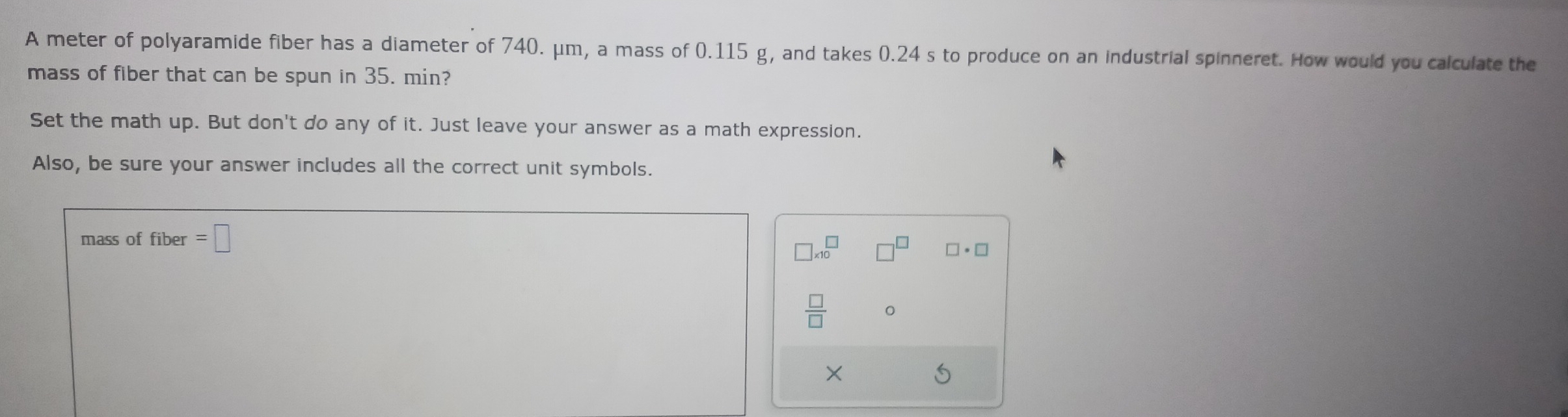 A meter of polyaramide fiber has a diameter of 740. μm, a mass of 0.115 g, and takes 0.24 s to produce on an industrial spinneret. How would you calculate the 
mass of fiber that can be spun in 35. min? 
Set the math up. But don't do any of it. Just leave your answer as a math expression. 
Also, be sure your answer includes all the correct unit symbols. 
mass of fiber =□
□ * 10^(□) □^(□) □ · □
 □ /□  
×