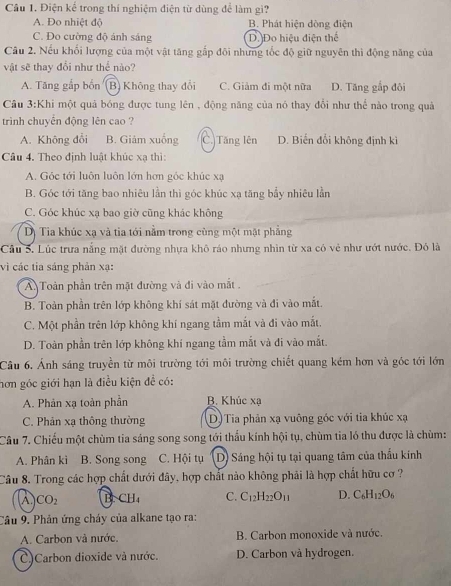 Điện kể trong thí nghiệm điện từ dùng để làm gì?
A. Đo nhiệt độ B. Phát hiện dòng điện
C. Đo cường độ ánh sáng D. Đo hiệu điện thể
Câu 2. Nếu khối lượng của một vật tăng gắp đôi những tốc độ giữ nguyên thì động năng của
vật sẽ thay đổi như thể nào?
A. Tăng gắp bốn (B) Không thay đổi C. Giảm đi một nữa D. Tăng gắp đôi
Câu 3:Khi một quả bóng được tung lên , động năng của nó thay đổi như thể nào trong quả
trình chuyển động lên cao ?
A. Không đổi B. Giảm xuống C. Tăng lên D. Biến đổi không định kì
Câu 4. Theo định luật khúc xạ thì:
A. Góc tới luôn luôn lớn hơn góc khúc xạ
B. Góc tới tăng bao nhiêu lần thì góc khúc xạ tăng bẩy nhiêu lần
C. Góc khúc xạ bao giờ cũng khác không
Dị Tia khúc xạ và tia tới nằm trong cùng một mặt phẳng
Cầu 5. Lúc trưa nằng mặt đường nhựa khô ráo nhưng nhìn từ xa có vẻ như ướt nước. Đó là
vì các tia sáng phản xạ:
A Toàn phần trên mặt đường và đi vào mắt .
B. Toàn phần trên lớp không khí sát mặt đường và đi vào mắt.
C. Một phần trên lớp không khí ngang tầm mắt và đi vào mắt.
D. Toàn phần trên lớp không khí ngang tầm mắt và đi vào mắt.
Câu 6. Ảnh sáng truyền từ môi trường tới môi trường chiết quang kém hơn và góc tới lớn
hơn góc giới hạn là điều kiện đề có:
A. Phản xạ toàn phần B. Khúc xạ
C. Phản xạ thông thường (D)Tia phản xạ vuông góc với tia khúc xạ
Câu 7. Chiếu một chùm tia sáng song song tới thấu kính hội tụ, chùm tia ló thu được là chùm:
A. Phân kì B. Song song C. Hội tụ D) Sáng hội tụ tại quang tâm của thầu kính
Câu 8. Trong các hợp chất dưới đây, hợp chất nào không phải là hợp chất hữu cơ ?
A. CO_2 B.CH C. C_12H_22O_11 D. C_6H_12O_6
Cầu 9. Phản ứng cháy của alkane tạo ra:
A. Carbon và nước. B. Carbon monoxide và nước.
C)Carbon dioxide và nước. D. Carbon và hydrogen.