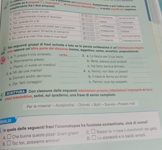 Bresente un'interiezione. Sottolineala e poi indica con una
In cias crocetta se é propria P. impropria ① o locuzione interiet
iendolo fra i due proposti
3 Nei seguenti gruppi di frasi scrivete a lato se la parola evidenziata è un'interiezione impro
pria oppure un’altra parte del discorso (nome, aggettivo, verbo, avverbio, preposizione)
a 1. a. Ti presto il mio ombrello. verbo_ 3. a. Lo faccio per il tuo bene.
b. Ritorneremo presto.
b. Bene, adesso puoi andare!_
2. a. Mi dai una matita? c. Presto, ci vuole un medico!__
c. Hai fatto bene a dirmelo.
_
4. a. Fermo, non fare un passo!_
b. Domani andrò dai nonni, _b. ll treno è fermo sui binari._
c. Dai, fatti coraggio! _c. Fermo i due tipi sospetti._
CRITURA Con ciascuna delle seguenti interiezioni proprie, interiezioni improprie e locu-
. zioni interiettive, scrivi, sul quaderno, una frase di senso compiuto.
Per la miseria! - Accipicchia! - Ohimè! - Boh! - Suvvia - Povero me!
NVALSI
In quale delle seguenti frasi l'onomatopea ha funzione sostantivata, cioè di nome?
A. □ Che buona questa pizza! Gnarn gnam! C. □ Beppe sa imitare il chicchirichì del gallo.
B. □ Toc toc, possiamo entrare? D. □ Lo abbracció e lo bació: smack.