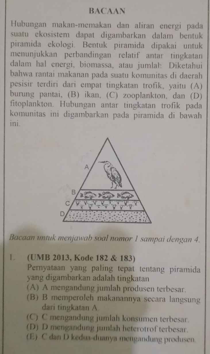 BACAAN
Hubungan makan-memakan dan aliran energi pada
suatu ekosistem dapat digambarkan dalam bentuk
piramida ekologi. Bentuk piramida dipakai untuk
menunjukkan perbandingan relatif antar tingkatan
dalam hal energi, biomassa, atau jumlah Diketahui
bahwa rantai makanan pada suatu komunitas di daerah
pesisir terdiri dari empat tingkatan trofik, yaitu (A)
burung pantai, (B)ikan, (C) zooplankton, dan (D)
fitoplankton. Hubungan antar tingkatan trofik pada
komunitas ini digambarkan pada piramida di bawah
ini.
Bacaan untuk menjawab soal nomor 1 sampai dengan 4.
1. (UMB 2013, Kode 182 & 183)
Pernyataan yang paling tepat tentang piramida
yang digambarkan adalah tingkatan
(A) A mengandung jumlah produsen terbesar.
(B) B memperoleh makanannya secara langsung
dari tingkatan A.
(C) C mengandung jumlah konsumen terbesar.
(D) D mengandung jumlah heterotrof terbesar.
(E) C dan D kedua-duanya mengandung produsen.