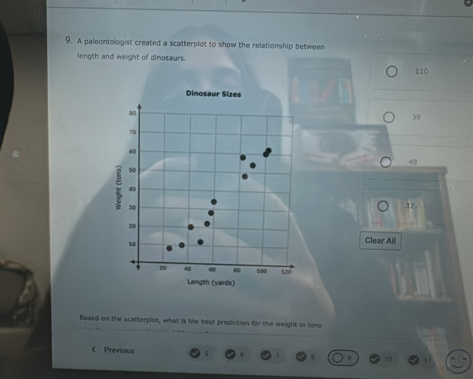 A paleontologist created a scatterplot to show the relationship between
length and weight of dinosaurs.
110
39
48
32
Clear All
Based on the scatterplot, what is the best prediction for the weight in tons
< Previous  5 6 7 10 11