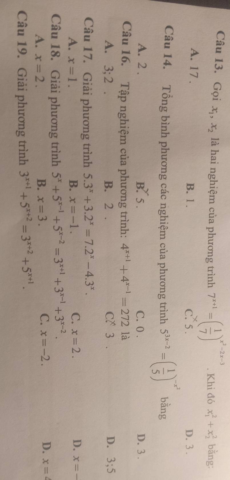 Gọi x_1, x_2 là hai nghiệm của phương trình 7^(x+1)=( 1/7 )^x^2-2x-3. Khi đó x_1^(2+x_2^2 bằng:
A. 17. B. 1. C. 5. D. 3.
Câu 14. Tổng bình phương các nghiệm của phương trình 5^3x-2)=( 1/5 )^-x^2 bằng
A. 2. B. 5. C. 0. D. 3.
Câu 16. Tập nghiệm của phương trình: 4^(x+1)+4^(x-1)=272 là
A. 3; 2. B. 2. C?3 . D. 3; 5
Câu 17. Giải phương trình 5.3^x+3.2^x=7.2^x-4.3^x.
C. x=2. D.
A. x=1. B. x=-1. x=-
Câu 18. Giải phương trình 5^x+5^(x-1)+5^(x-2)=3^(x+1)+3^(x-1)+3^(x-2).
C. x=-2. D.
A. x=2. B. x=3. x=4
Câu 19. Giải phương trình 3^(x+1)+5^(x+2)=3^(x+2)+5^(x+1).