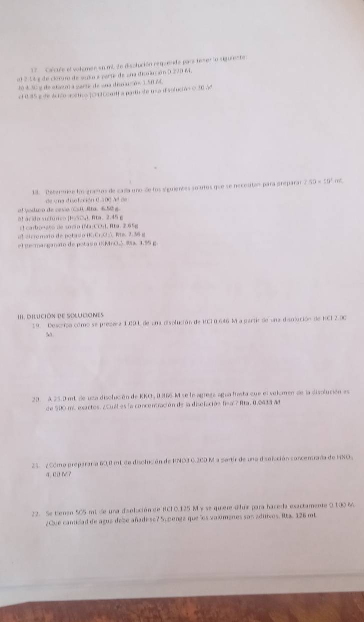 Calcule el volumen en mL. de disolución requerida para tener lo siguiente:
e) 2.14 g de cloruro de sodio a partir de una disolución 0.270 M,
5) 4.30 g de etañol a partic de una disolución 1.50 M.
c) 0.85 g de ácido acético (CH3CooH) a partir de una disolución 0.30 M
18. Determine los gramos de cada uno de los siguientes solutos que se necesitan para preparar 2.50* 10^2 mL
de una disolución 0 100 M de
o) yoduro de cesio (Csl), Rta. 6.50 g.
b) acido sulfúrico (H_2SO_4) Rta. 2.45 g
c) carbonato de sódio (Na CO_3),Rta,2.65g
2) dicromato de potasio (K_1Cr_2O_3), H a.7.36g
e) permanganato de potasio (KMnO₄). Rta. 3.95 g.
III. DILUCIÓN DE SOLUCIONES
19. Describa cómo se prepara 1.00 L de una disolución de HCl 0.646 M a partir de una disolución de HCl 2.00
M.
20. A 25.0 mL de una disolución de KNO; 0.866 M se le agrega agua hasta que el volumen de la disolución es
de 500 mL exactos. ¿Cuál es la concentración de la disolución final? Rta. 0.0433 M
21 ¿Cómo prepararía 60,0 mL de disolución de HNO3 0.200 M a partir de una disolución concentrada de HNO,
4, 00 M?
22. Se tienen 505 mL de una disolución de HCl 0.125 M y se quiere diluir para hacerla exactamente 0.100 M.
¿Qué cantidad de agua debe añadirse? Suponga que los volúmenes son aditivos. Rta. 126 mL