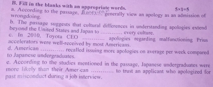 Fill in the blanks with an appropriate words. 5* 1=5
a. According to the passage, Are generally view an apology as an admission of 
wrongdoing. 
b. The passage suggests that cultural differences in understanding apologies extend 
beyond the United States and Japan to 
c. In 2010, Toyota CEO _every culture. 
accelerators were well-received by most Americans. apologies regarding malfunctioning Prius 
d. American _recalled issuing more apologies on average per week compared 
to Japanese undergraduates. 
e. According to the studies mentioned in the passage, Japanese undergraduates were 
more likely than their Amer can _to trust an applicant who apologized for 
past misconduct during a job interview.