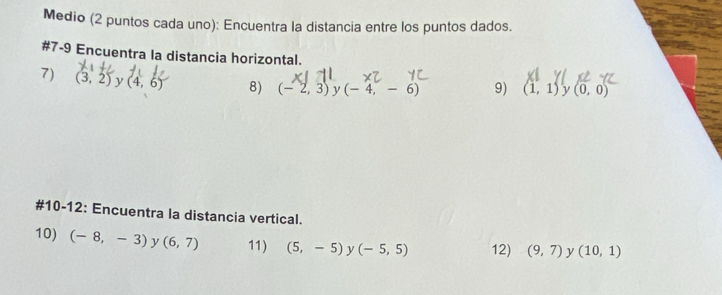 Medio (2 puntos cada uno): Encuentra la distancia entre los puntos dados. 
#7-9 Encuentra la distancia horizontal. 
7) (3,2) y (4,6) 8) (-2,3) y (-4,-6) 9) (1,1) y (0,0)
#10-12: Encuentra la distancia vertical. 
10) (-8,-3) y (6,7) 11) (5,-5) y (-5,5) 12) (9,7) y (10,1)