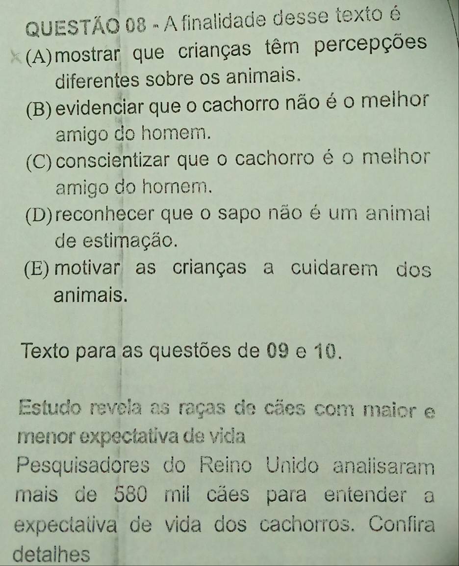 A finalidade desse texto é
(A)mostrar que crianças têm percepções
diferentes sobre os animais.
(B) evidenciar que o cachorro não é o melhor
amigo do homem.
(C) conscientizar que o cachorro é o melhor
amigo do homem.
(D)reconhecer que o sapo não é um animal
de estimação.
(E) motivar as crianças a cuidarem dos
animais.
Texto para as questões de 09 e 10.
Estudo revela as raças de cães com maior e
menor expectativa de vida
Pesquisadores do Reino Unido analisaram
mais de 580 mil cães para entender a
expectativa de vida dos cachorros. Confira
detalhes