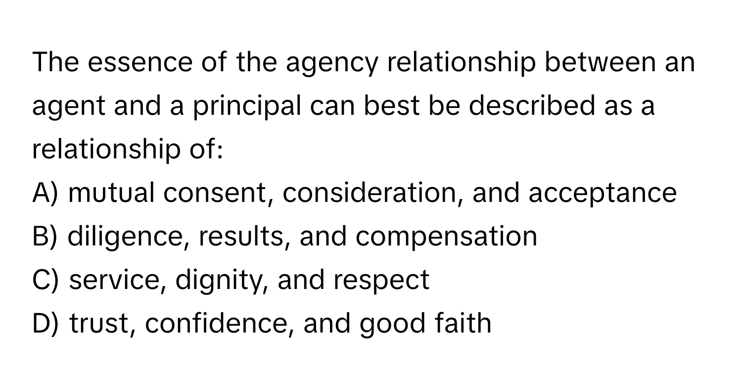 The essence of the agency relationship between an agent and a principal can best be described as a relationship of:

A) mutual consent, consideration, and acceptance
B) diligence, results, and compensation
C) service, dignity, and respect
D) trust, confidence, and good faith