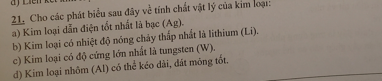 Cho các phát biểu sau đây về tính chất vật lý của kim loại: 
a) Kim loại dẫn điện tốt nhất là bạc (Ag). 
b) Kim loại có nhiệt độ nóng chảy thấp nhất là lithium (Li). 
c) Kim loại có độ cứng lớn nhất là tungsten (W). 
d) Kim loại nhôm (Al) có thể kéo dài, dát mỏng tốt.