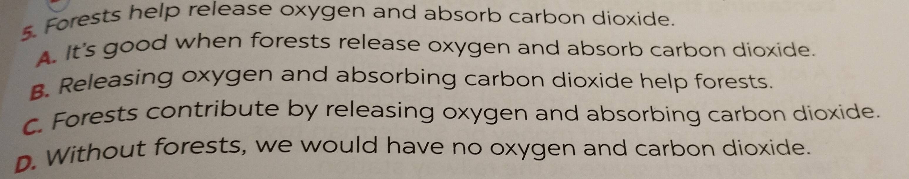 Forests help release oxygen and absorb carbon dioxide.
A. It's good when forests release oxygen and absorb carbon dioxide.
B. Releasing oxygen and absorbing carbon dioxide help forests.
C. Forests contribute by releasing oxygen and absorbing carbon dioxide.
D. Without forests, we would have no oxygen and carbon dioxide.