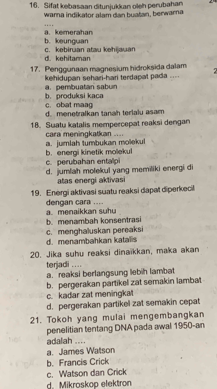 Sifat kebasaan ditunjukkan oleh perubahan 24
warna indikator alam dan buatan, berwarna
...
a. kemerahan
b. keunguan
c. kebiruan atau kehijauan
d. kehitaman
17. Penggunaan magnesium hidroksida dalam
2
kehidupan sehari-hari terdapat pada ....
a. pembuatan sabun
b. produksi kaca
c. obat maag
d. menetralkan tanah terlalu asam
18. Suatu katalis mempercepat reaksi dengan
cara meningkatkan ....
a. jumlah tumbukan molekul
b. energi kinetik molekul
c. perubahan entalpi
d. jumlah molekul yang memiliki energi di
atas energi aktivasi
19. Energi aktivasi suatu reaksi dapat diperkecil
dengan cara ....
a. menaikkan suhu
b. menambah konsentrasi
c. menghaluskan pereaksi
d. menambahkan katalis
20. Jika suhu reaksi dinaikkan, maka akan
terjadi i....
a. reaksi berlangsung lebih lambat
b. pergerakan partikel zat semakin lambat
c. kadar zat meningkat
d. pergerakan partikel zat semakin cepat
21. Tokoh yang mulai mengembangkan
penelitian tentang DNA pada awal 1950-an
adalah ....
a. James Watson
b. Francis Crick
c. Watson dan Crick
d. Mikroskop elektron