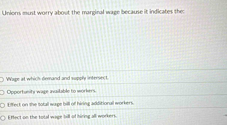 Unions must worry about the marginal wage because it indicates the:
Wage at which demand and supply intersect.
Opportunity wage available to workers.
Effect on the total wage bill of hiring additional workers.
Effect on the total wage bill of hiring all workers.