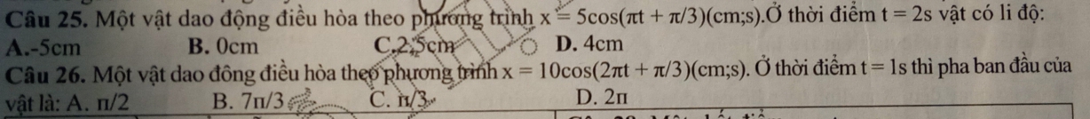 Một vật dao động điều hòa theo phương trình x=5cos (π t+π /3)(cm;s).dot O thời điểm t=2s vật có li độ:
A. -5cm B. 0cm C. 2.5cm D. 4cm
Câu 26. Một vật dao đông điều hòa theo phương trình x=10cos (2π t+π /3)(cm;s). Ở thời điểm t=1s thì pha ban đầu của
vật là: A. π/2 B. 7π/3 C. n/3 D. 2π