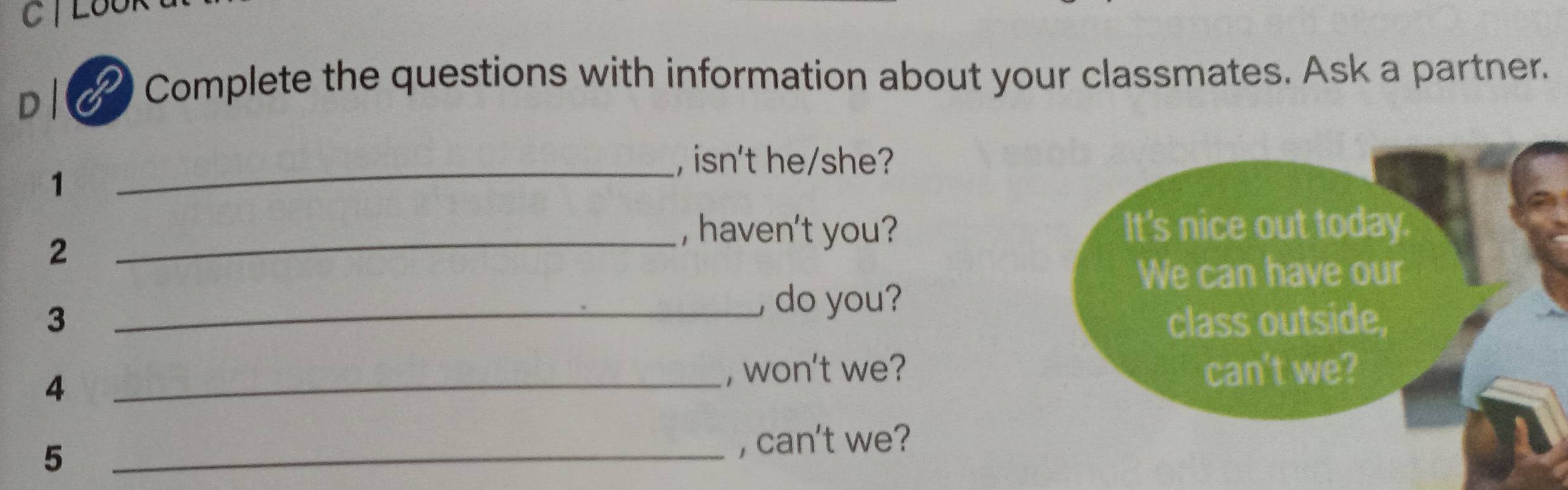 TLBU 
D| Complete the questions with information about your classmates. Ask a partner. 
_, isn't he/she? 
1 
2 
_, haven't you? 
, do you? 
3 _ 
, won't we? 
4 _ 
_5 
, can't we?