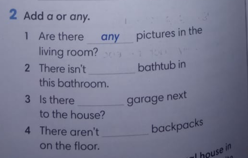 Add a or any. 
1 Are there any pictures in the 
living room? 
2 There isn't_ 
bathtub in 
this bathroom. 
3 Is there _garage next 
to the house? 
4 There aren't_ 
backpacks 
on the floor. 
I house in