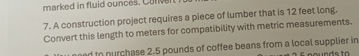 marked in fluid ounces. Conver 
7. A construction project requires a piece of lumber that is 12 feet long. 
Convert this length to meters for compatibility with metric measurements. 
ed to nurchase 2.5 pounds of coffee beans from a local supplier in