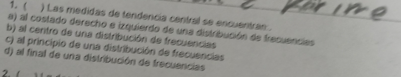 1.( ) Las medidas de tendencía central se encuentran .
a) al costado derecho e izquierdo de una distribución de frecuencias
b) al centro de una distribución de frecuencias
c) al principio de una distribución de frecuencias
d) al final de una distribución de frecuencias
2. (