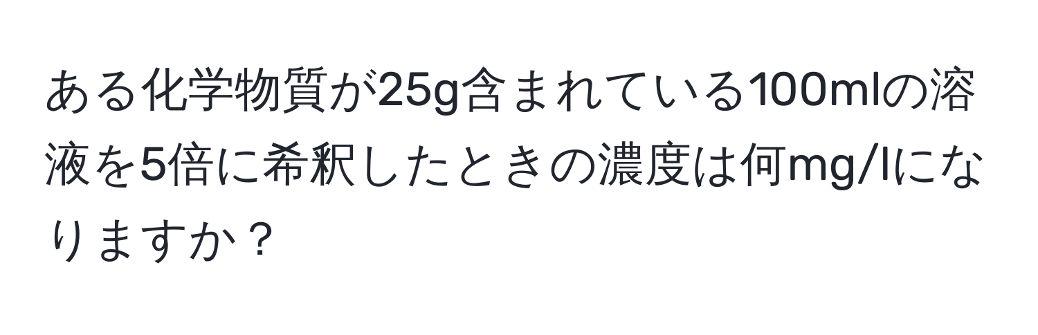 ある化学物質が25g含まれている100mlの溶液を5倍に希釈したときの濃度は何mg/lになりますか？