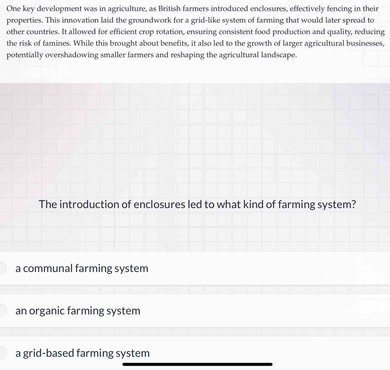 One key development was in agriculture, as British farmers introduced enclosures, effectively fencing in their
properties. This innovation laid the groundwork for a grid-like system of farming that would later spread to
other countries. It allowed for efficient crop rotation, ensuring consistent food production and quality, reducing
the risk of famines. While this brought about benefits, it also led to the growth of larger agricultural businesses,
potentially overshadowing smaller farmers and reshaping the agricultural landscape.
The introduction of enclosures led to what kind of farming system?
a communal farming system
an organic farming system
a grid-based farming system