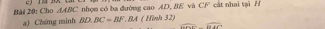 a BK c at 
Bài 20: Cho △ ABC nhọn có ba đường cao AD, BE và CF cắt nhai tại H
a) Chứng minh BD.BC=BF.BA ( Hình 32)
widehat DDE-widehat BAC