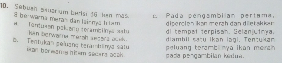 Sebuah akuarium berisi 36 ikan mas, c. Pada pengambilan pertama,
8 berwarna merah dan lainnya hitam. 
diperoleh ikan merah dan diletakkan 
a. Tentukan peluang terambilnya satu 
di tempat terpisah. Selanjutnya, 
ikan berwarna merah secara acak. 
diambil satu ikan lagi. Tentukan 
b. Tentukan peluang terambilnya satu 
peluang terambilnya ikan merah 
ikan berwarna hitam secara acak. 
pada pengambilan kedua.