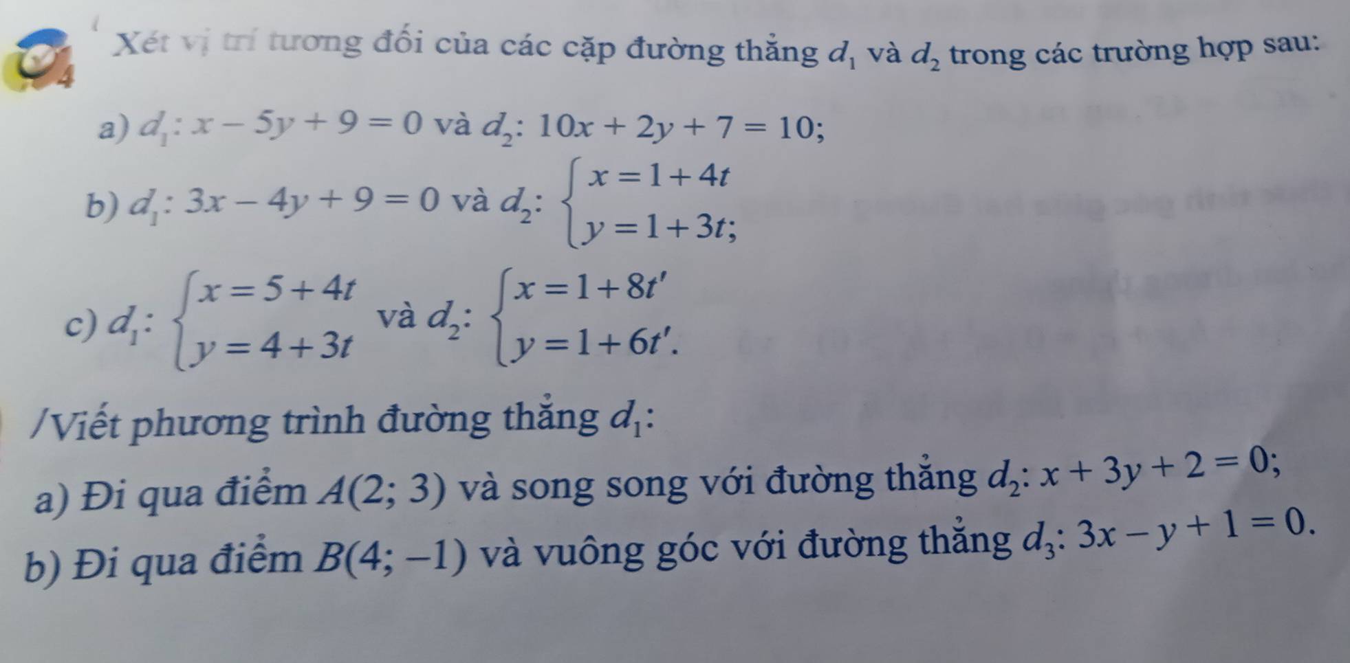 Xét vị trí tương đối của các cặp đường thẳng d_1 và d_2 trong các trường hợp sau: 
a) d_1:x-5y+9=0 và d_2:10x+2y+7=10; 
b) d_1:3x-4y+9=0 và d_2:beginarrayl x=1+4t y=1+3t;endarray.
c) d_1:beginarrayl x=5+4t y=4+3tendarray. và d_2:beginarrayl x=1+8t' y=1+6t'.endarray.
/Viết phương trình đường thắng đị: 
a) Đi qua điểm A(2;3) và song song với đường thắng d_2:x+3y+2=0; 
b) Đi qua điểm B(4;-1) và vuông góc với đường thắng d_3:3x-y+1=0.