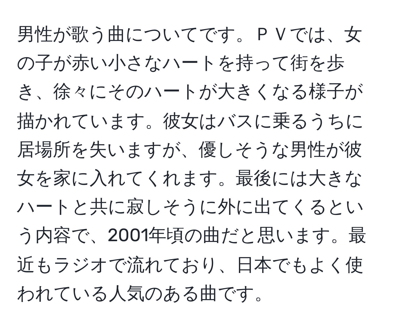 男性が歌う曲についてです。ＰＶでは、女の子が赤い小さなハートを持って街を歩き、徐々にそのハートが大きくなる様子が描かれています。彼女はバスに乗るうちに居場所を失いますが、優しそうな男性が彼女を家に入れてくれます。最後には大きなハートと共に寂しそうに外に出てくるという内容で、2001年頃の曲だと思います。最近もラジオで流れており、日本でもよく使われている人気のある曲です。