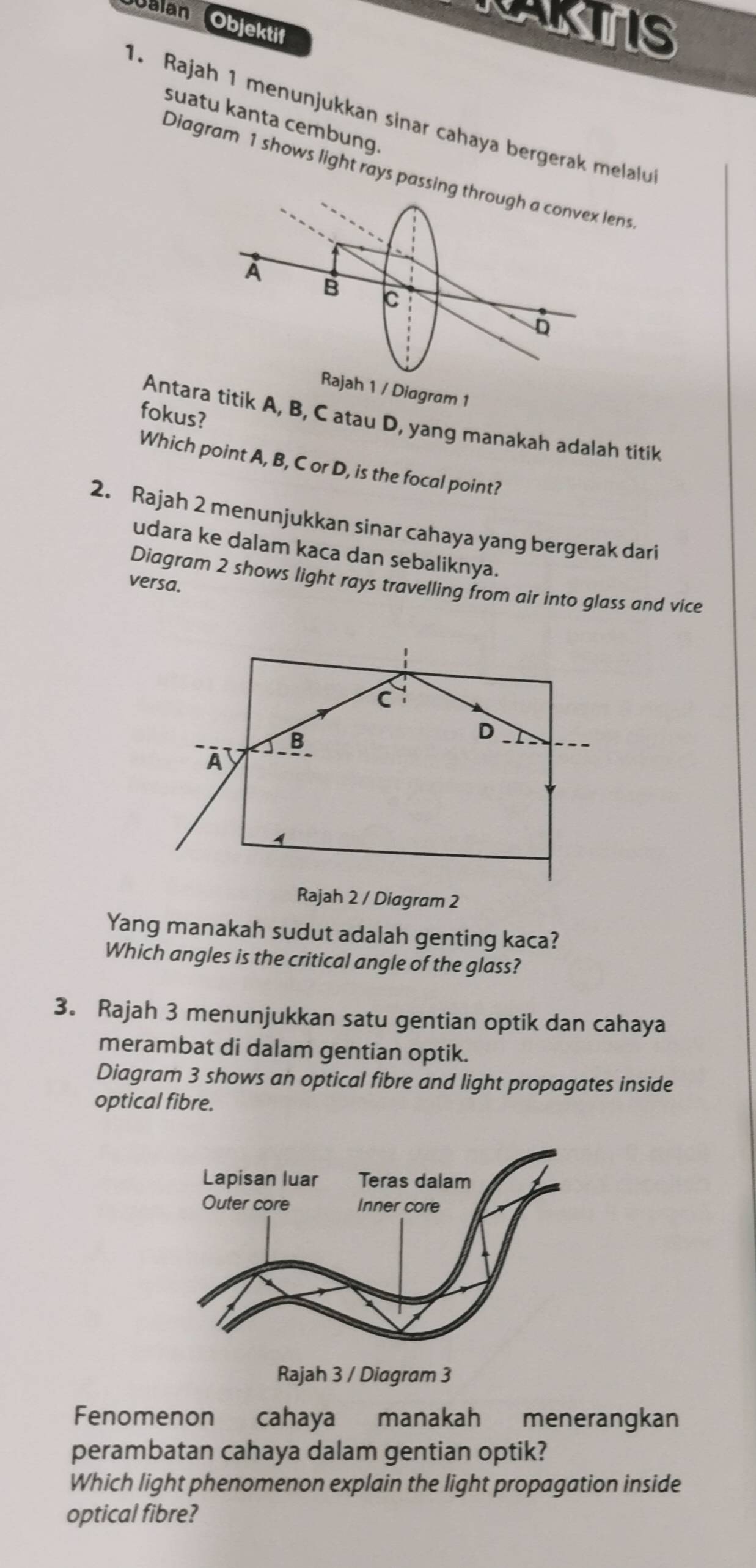 TAKTIS 
Galan Objektif 
1. Rajah 1 menunjukkan sinar cahaya bergerak melalu 
suatu kanta cembung. 
Diagram 1 shows light rays passing through a convex lens 
/ Diagram 1 
fokus? 
Antara titik A, B, C atau D, yang manakah adalah titik 
Which point A, B, C or D, is the focal point? 
2. Rajah 2 menunjukkan sinar cahaya yang bergerak dari 
udara ke dalam kaca dan sebaliknya. 
Diagram 2 shows light rays travelling from air into glass and vice 
versa. 
Yang manakah sudut adalah genting kaca? 
Which angles is the critical angle of the glass? 
3. Rajah 3 menunjukkan satu gentian optik dan cahaya 
merambat di dalam gentian optik. 
Diagram 3 shows an optical fibre and light propagates inside 
optical fibre. 
Fenomenon cahaya manakah menerangkan 
perambatan cahaya dalam gentian optik? 
Which light phenomenon explain the light propagation inside 
optical fibre?