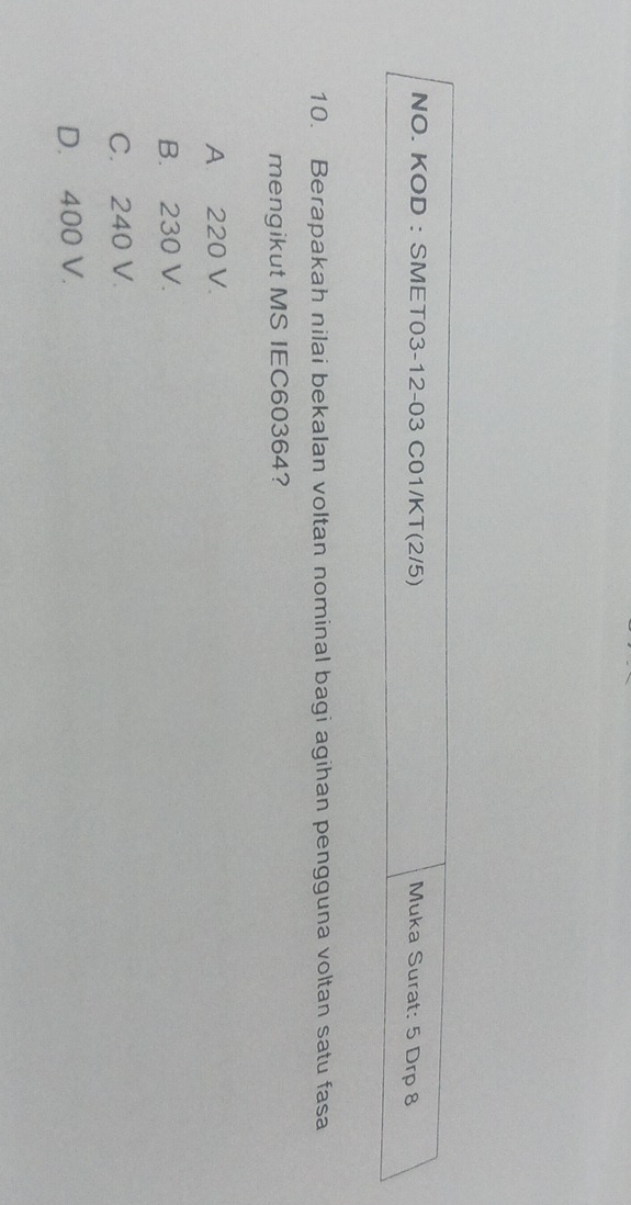 NO. KOD : SMET03-12-03 C01/KT(2/5) Muka Surat: 5 Drp 8
10. Berapakah nilai bekalan voltan nominal bagi agihan pengguna voltan satu fasa
mengikut MS IEC60364?
A. 220 V.
B. 230 V.
C. 240 V.
D. 400 V.