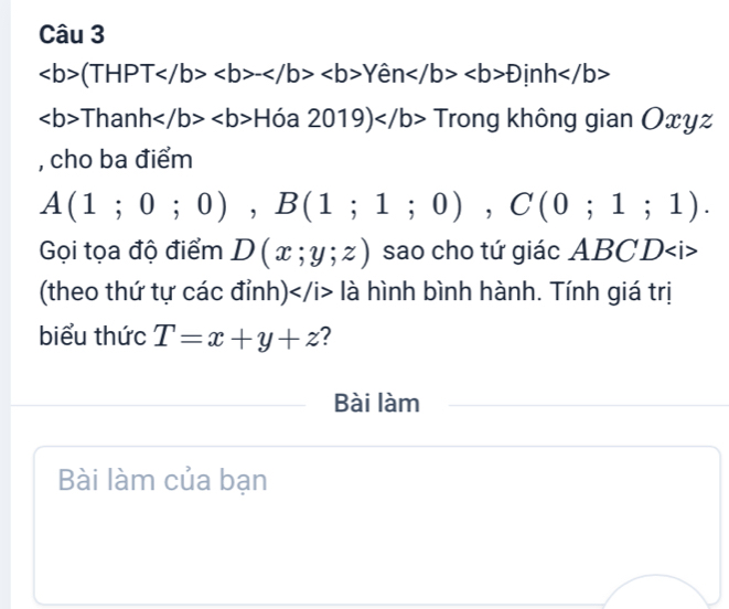 (THPT-Yhat enD
ThanhH6a2019) Trong không gian Oxyz
, cho ba điểm
A(1;0;0), B(1;1;0), C(0;1;1). 
Gọi tọa độ điểm D(x;y;z) sao cho tứ giác ABCD
(theo thứ tự các đỉnh) là hình bình hành. Tính giá trị 
biểu thức T=x+y+z 2 
Bài làm 
Bài làm của bạn