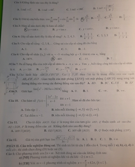 âu 1:Khẳng định nào sau đây là đông?
A. 1md=1°. B. 1rad=60°. C. 1md=180°. D. 1rad=( 180/π  )^circ .
Câu 2: Giá trị của biểu thức cos  π /30 cos  π /5 +sin  π /30 sin  π /5 th  sqrt(3)/2  , B. - sqrt(3)/2 . C.  sqrt(3)/4  D.  1/2 .
Câu 3: Hàm số nào dưới đây là hàm số chẵn?
y=cos x. B. y=tan x. C. y=cot x. D. y=sin x.
Câu 4: Dãy số nào đưới đây là dây số tăng? A. 2, 4, 3 . B.  1/4 , 1/3 , 1/2 , C. 3, 3, 3 D.  1/2 , 1/3 , 1/4 .
Câu 5: Cho cấp số cộng −2, 3, 8,... . Công sai của cấp số cộng đã cho bằng
A. 1. B. -5 . C. 5 . D. −1.
Câu 6: Cho cấp số nhân (v_n) với u_1=-5 và cōng bội q=3. Giá trị của u_3 bàng
A. 1875 . B -405 . C. -15 D. 7 .
*Câu 7. Ba số hạng đầu của một cấp số nhân là x-6;x-6;x y. Tìm y, biết rằng công bội của cấp số nhân
là 6. A. y=216 B. y- 324/5 , C. y- 1296/5  D. y=12.
A Câu 3.Cho hình hộp ABCD,('B'C'D'. Goi F F,H theo thứ tự là trung điễm của các cạnh
B AB,A'B',A'D'. Giao tuyến của mặt phẳng (EFH) với mặt phẳng (ABCD) song song với
D đường thẳng nào trong các đường thẳng nào sau đây? A. BD . B. BC . C. FH . D. EF
Câu 9. Giới hạn lim(n^3-2023n+2024) bàng A. 0 . B. 1 . C. -∞, D. +∞ .
khl x!= 1. Hàm số đã cho liên tục:
Câu 10. Cho hàm số f(x)=beginarrayl  (2x^2-2x)/x-1  5endarray. khi x=1
A. Trên tập B. trên mỗi khoảng (-∈fty ,5) và (5,+∈fty ).
C. Tại điểm x-1. D. trên mỗi khoảng (-∈fty ,1) và (1,+∈fty ).
Câu 11. Cho tử diện ABCD . Gọi & là trọng tâm của tam giác ABD, Q thuộc cạnh AB sao cho
AQ=2QB T P là trung điểm của 18. Khẳng định nào sau đây đúng?
A. MNparallel (BCD). B. GQparallel (BCD). C. MNcat(BCD). D. Q thuộc mặt phẳng (CDP).
Câu 12. Giá trị của giới hạn limlimits  (sqrt(9n^2-n)-sqrt(n+2))/3n-2  là: A. 1. B. 0 C. 3. D. +∞
PHẢN II. Câu trắc nghiệm đúng sai. Thí sinh trả lời từ câu 1 đến câu 4. Trong mỗi  (a),b),c),d) é
mỗi cầo, thí sinh chọn đúng (Đ) hoặc sai (S).
Câu 1: Cho phương trinh cos 2x=m. Xét tính đúng sai của các khẳng đình sau:
a) [NBJ Phương trình có nghiệm khi và chỉ khi -2≤ m≤ 2.
b) [TH] Với m=-1 phương trình có nghiệm x=- π /2 +k2π ,(k∈ □ ).