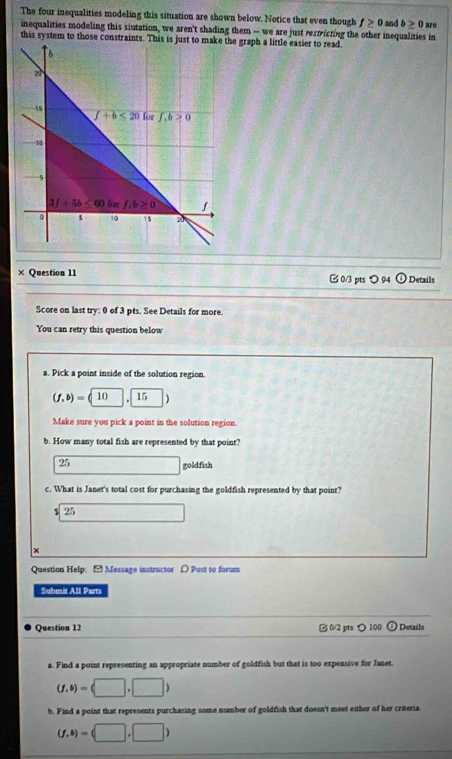 The four inequalities modeling this situation are shown below. Notice that even though f≥ 0 and b≥ 0 are
inequalities modeling this siutation, we aren't shading them -- we are just restricting the other inequalities in
this system to those constrae graph a little easier to read.
× Question 11 [ 0/3 pts ○ 94 ①Details
Score on last try: 0 of 3 pts. See Details for more.
You can retry this question below
a. Pick a point inside of the solution region.
(f,b)=(10 15
Make sure you pick a point in the solution region.
b. How many total fish are represented by that point?
25
goldfish
c. What is Janet's total cost for purchasing the goldfish represented by that point?
$ 25
×
Question Help: [ Message instructor 〇 Post to forum
Submit All Parts
Question 12 0/2 pts つ 100 1)  Details
a. Find a point representing an appropriate number of goldfish but that is too expensive for Janet.
(f,b)=(□ ,□ )
b. Find a point that represents purchasing some number of goldfish that doesn't meet either of her criteria.
(f,b)=(□ ,□ )