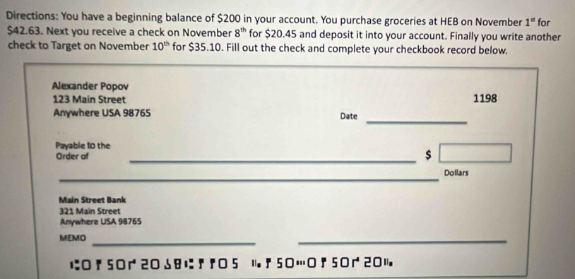 Directions: You have a beginning balance of $200 in your account. You purchase groceries at HEB on November 1^(st) for
$42.63. Next you receive a check on November 8^(th) for $20.45 and deposit it into your account. Finally you write another 
check to Target on November 10^(th) for $35.10. Fill out the check and complete your checkbook record below. 
Alexander Popov
123 Main Street 1198
_ 
Anywhere USA 98765 Date 
Payable t0 the 
Order of 
_$ 
_ 
Dollars 
Main Street Bank
321 Main Street 
Anywhere USA 98765
MEMO 
_ 
_ 
に! 5020 18に『『5 1『50…; 50201