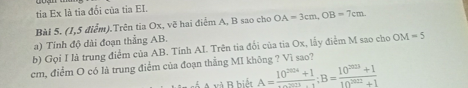 tia Ex là tia đối của tia EI. 
Bài 5. (1,5 điểm).Trên tia Ox, vẽ hai điểm A, B sao cho OA=3cm, OB=7cm. 
a) Tính độ dài đoạn thẳng AB. 
b) Gọi I là trung điểm của AB. Tính AI. Trên tia đối của tia Ox, lấy điểm M sao cho OM=5
cm, điểm O có là trung điểm của đoạn thẳằng MI không ? Vì sao? 
A và B biết A= (10^(2024)+1)/10^(2023)+1 ; B= (10^(2023)+1)/10^(2022)+1 