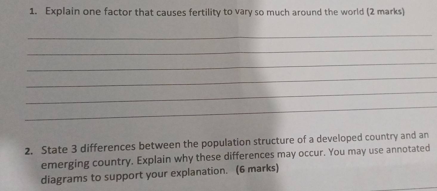 Explain one factor that causes fertility to vary so much around the world (2 marks) 
_ 
_ 
_ 
_ 
_ 
_ 
2. State 3 differences between the population structure of a developed country and an 
emerging country. Explain why these differences may occur. You may use annotated 
diagrams to support your explanation. (6 marks)