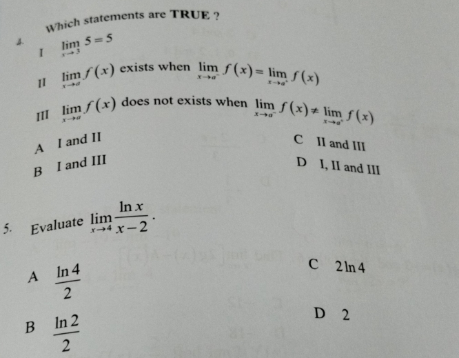 Which statements are TRUE ?
4. limlimits _xto 35=5
1
11 limlimits _xto af(x) exists when limlimits _xto a^-f(x)=limlimits _xto a^+f(x)
III limlimits _xto af(x) does not exists when limlimits _xto a^-f(x)!= limlimits _xto a^+f(x)
A I and II C II and III
B I and III D I, II and III
5. Evaluate limlimits _xto 4 ln x/x-2 .
A  ln 4/2 
C 2 ln 4
B  ln 2/2 
D 2