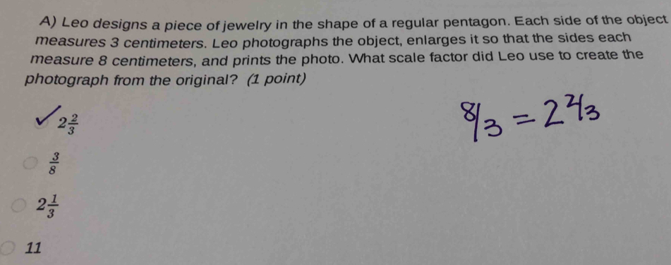 Leo designs a piece of jewelry in the shape of a regular pentagon. Each side of the object
measures 3 centimeters. Leo photographs the object, enlarges it so that the sides each
measure 8 centimeters, and prints the photo. What scale factor did Leo use to create the
photograph from the original? (1 point)
2 2/3 
 3/8 
2 1/3 
11