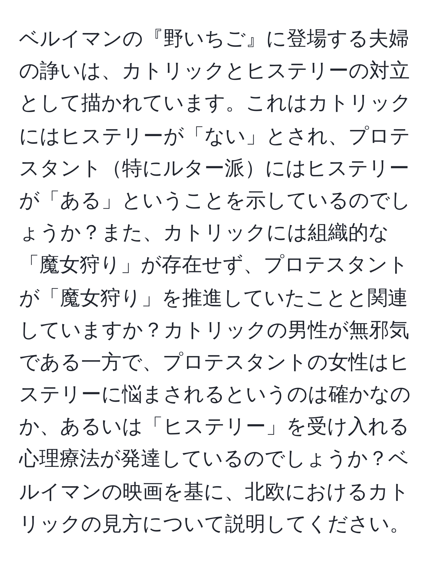 ベルイマンの『野いちご』に登場する夫婦の諍いは、カトリックとヒステリーの対立として描かれています。これはカトリックにはヒステリーが「ない」とされ、プロテスタント特にルター派にはヒステリーが「ある」ということを示しているのでしょうか？また、カトリックには組織的な「魔女狩り」が存在せず、プロテスタントが「魔女狩り」を推進していたことと関連していますか？カトリックの男性が無邪気である一方で、プロテスタントの女性はヒステリーに悩まされるというのは確かなのか、あるいは「ヒステリー」を受け入れる心理療法が発達しているのでしょうか？ベルイマンの映画を基に、北欧におけるカトリックの見方について説明してください。