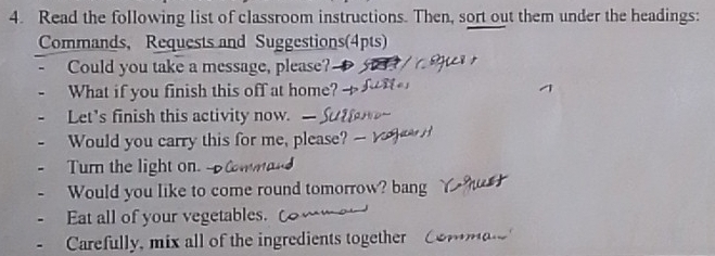 Read the following list of classroom instructions. Then, sort out them under the headings: 
Commands, Requests and Suggestions(4pts) 
Could you take a message, please? 
What if you finish this off at home? -- 
Let's finish this activity now. 
Would you carry this for me, please? 
Turn the light on. 
Would you like to come round tomorrow? bang 
Eat all of your vegetables. 
Carefully, mix all of the ingredients together