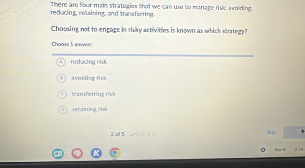 There are four main strategies that we can use to manage risk: avoiding,
reducing, retaining, and transferring.
Choosing not to engage in risky activities is known as which strategy?
Choose 1 answer:
A reducing risk
8) avoiding risk
C) transferring risk
0) retaining risk
2 of 5 Skip
Nav 8 2:14