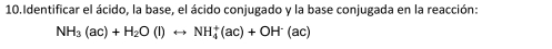 Identificar el ácido, la base, el ácido conjugado y la base conjugada en la reacción:
NH_3(ac)+H_2O(l)rightarrow NH_4^(+(ac)+OH^-)(ac)