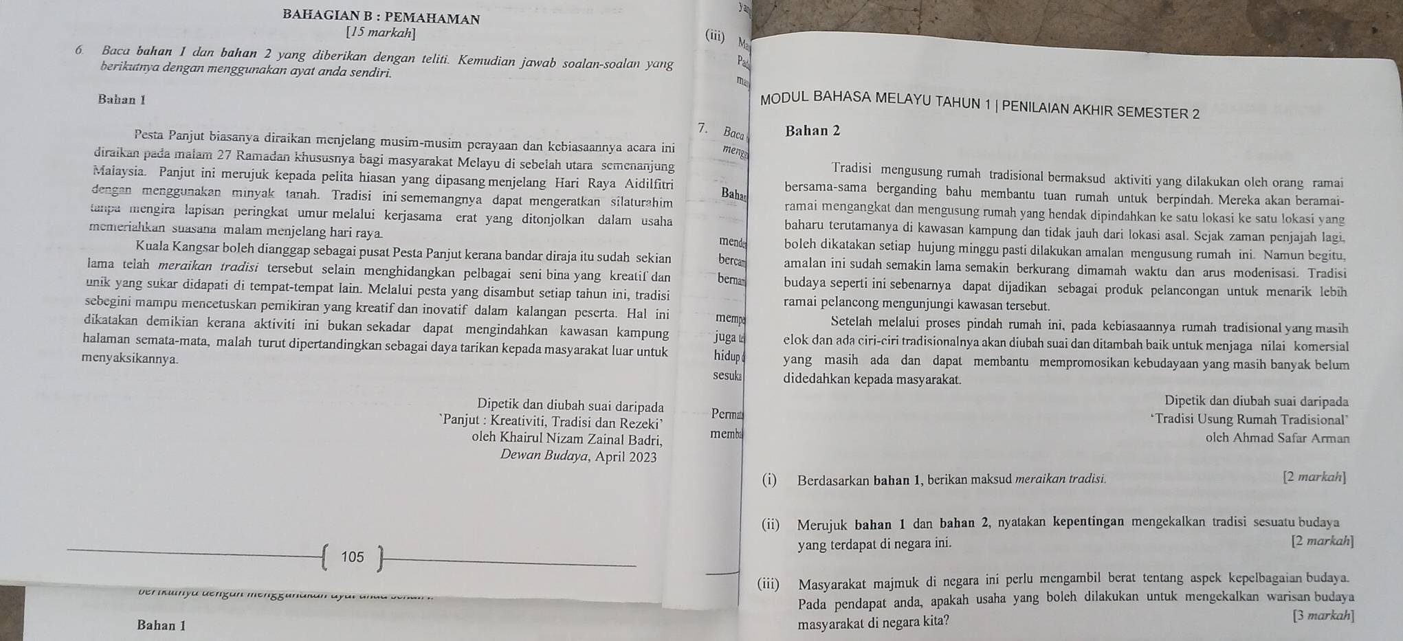 Yar
BAHAGIAN B : PEMAHAMAN
[15 markah] (iii) M²
6. Baca bahan 1 dan bahan 2 yang diberikan dengan teliti. Kemudian jawab soalan-soalan yang
berikutnya dengan menggunakan ayat anda sendiri. m MODUL BAHASA MELAYU TAHUN 1 | PENILAIAN AKHIR SEMESTER 2
Bahan 1
7. Baca Bahan 2
Pesta Panjut biasanya diraikan menjelang musim-musim perayaan dan kebiasaannya acara ini menga
diraikan pada malam 27 Ramadan khususnya bagi masyarakat Melayu di sebelah utara semenanjung Tradisi mengusung rumah tradisional bermaksud aktiviti yang dilakukan olch orang ramai
Maiaysia. Panjut ini merujuk kepada pelita hiasan yang dipasang menjelang Hari Raya Aidilfitri bersama-sama berganding bahu membantu tuan rumah untuk berpindah. Mereka akan beramai-
Bahas
dengan menggunakan minyak tanah. Tradisi ini sememangnya dapat mengeratkan silaturahim ramai mengangkat dan mengusung rumah yang hendak dipindahkan ke satu lokasi ke satu lokasi yang
tanpa mengira lapisan peringkat umur melalui kerjasama erat yang ditonjolkan dalam usaha baharu terutamanya di kawasan kampung dan tidak jauh dari lokasi asal. Sejak zaman penjajah lagi
memeriahkan suasana malam menjelang hari raya boleh dikatakan setiap hujung minggu pasti dilakukan amalan mengusung rumah ini. Namun begitu,
mende
Kuala Kangsar boleh dianggap sebagai pusat Pesta Panjut kerana bandar diraja itu sudah sekian bercam amalan ini sudah semakin lama semakin berkurang dimamah waktu dan arus modenisasi. Tradisi
lama telah meraikan tradisi tersebut selain menghidangkan pelbagai seni bina yang kreatif dan berna budaya seperti ini sebenarnya dapat dijadikan sebagai produk pelancongan untuk menarik lebih
unik yang sukar didapati di tempat-tempat lain. Melalui pesta yang disambut setiap tahun ini, tradisi ramai pelancong mengunjungi kawasan tersebut.
sebegini mampu mencetuskan pemikiran yang kreatif dan inovatif dalam kalangan peserta. Hal ini mempa Setelah melalui proses pindah rumah ini, pada kebiasaannya rumah tradisional yang masih
dikatakan demikian kerana aktiviti ini bukan sekadar dapat mengindahkan kawasan kampung juga t elok dan ada ciri-ciri tradisionalnya akan diubah suai dan ditambah baik untuk menjaga nilai komersial
halaman semata-mata, malah turut dipertandingkan sebagai daya tarikan kepada masyarakat luar untuk hidup yang masih ada dan dapat membantu mempromosikan kebudayaan yang masih banyak belum
menyaksikannya. sesuka didedahkan kepada masyarakat.
Dipetik dan diubah suai daripada
Dipetik dan diubah suai daripada
`Panjut : Kreativiti, Tradisi dan Rezeki’ Permat ‘Tradisi Usung Rumah Tradisional”
oleh Khairul Nizam Zainal Badri, memba olch Ahmad Safar Arman
Dewan Budaya, April 2023
(i) Berdasarkan bahan 1, berikan maksud meraikan tradisi. [2 markah]
(ii) Merujuk bahan 1 dan bahan 2, nyatakan kepentingan mengekalkan tradisi sesuatu budaya
 105  yang terdapat di negara ini. [2 markah]
Der ikuiya dengan mengguna (iii) Masyarakat majmuk di negara ini perlu mengambil berat tentang aspek kepelbagaian budaya.
Pada pendapat anda, apakah usaha yang bolch dilakukan untuk mengekalkan warisan budaya
Bahan 1 masyarakat di negara kita? [3 markah]