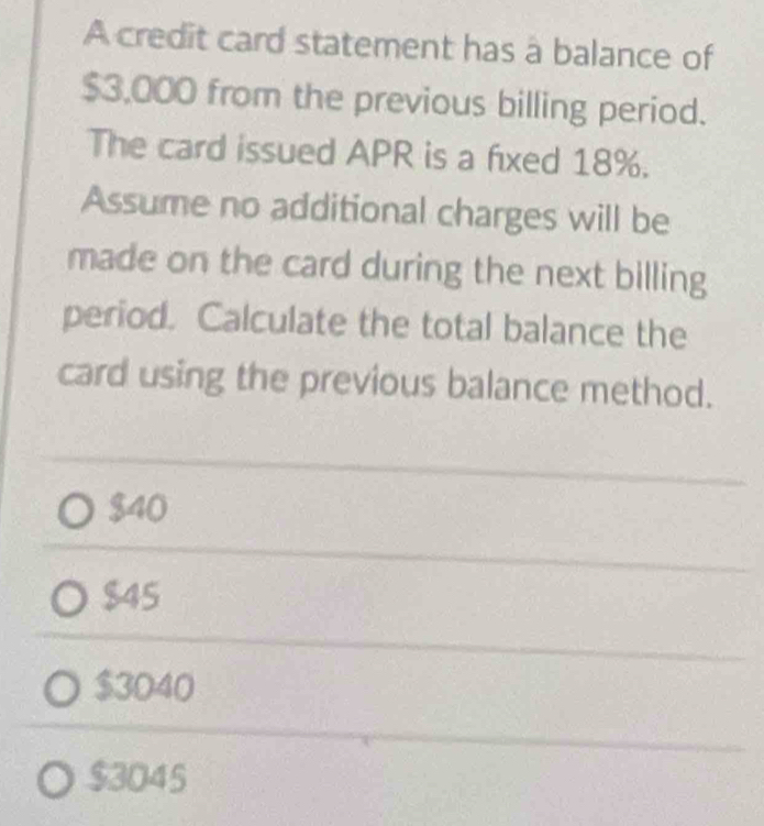 A credit card statement has a balance of
$3,000 from the previous billing period.
The card issued APR is a fixed 18%.
Assume no additional charges will be
made on the card during the next billing
period. Calculate the total balance the
card using the previous balance method.
$40
$45
$3040
$3045