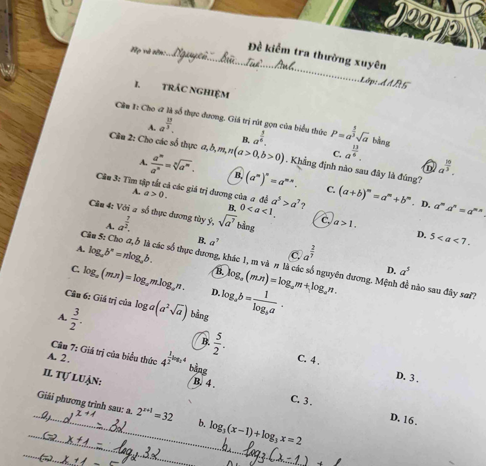 Jooyp
Họ và tên:
_Đề kiểm tra thường xuyên
Lớp: dAR5
I. tRÁC NGHIệM
Cầu 1: Cho « là số thực dương. Giá trị rút gọn của biểu thức P=a^(frac 5)3sqrt(a) bằng
A. a^(frac 15)3.
B. a^(frac 5)6.
C. a^(frac 13)6.
Câu 2: Cho các số thực a,b,m,n(a>0,b>0). Khẳng định nào sau đây là đúng?
a^(frac 10)3.
A.  a^m/a^n =sqrt[n](a^m). B, (a^m)^n=a^(m.n). (a+b)^m=a^m+b^m
C.
Câu 3: Tìm tập tất cả các giá trị dương của a đề a^5>a^7 ?
A. a>0.. D. a^m.a^n=a^(m.n)
B. 0 C a>1.
Câu 4: Với a số thực dương tùy ý, sqrt(a^7) bằng
A. a^(frac 7)2.
D. 5
B. a^7 C a^(frac 2)7
A. log _ab^n=nlog _ab. B. log _a(m.n)=log _am+log _an.
Câu 5: Cho @, b là các số thực dương, khác 1, m và n là các số nguyên dương. Mệnh đề nào sau đây sai?
D. a^5
C. log _a(mn)=log _am.log _an. D. log _ab=frac 1log _ba.
Câu 6: Giá trị của log a(a^2sqrt(a)) bằng
A.  3/2 .
B.  5/2 . C. 4 .
Câu 7: Giá trị của biểu thức 4^(frac 1)2log _24 bằng
A. 2.
Il tự luận:
D. 3 .
B. 4 . C. 3.
_
_ Giải phương trình sau: a. 2^(x+1)=32 b. log _3(x-1)+log _3x=2.Q).
D. 16 .
_