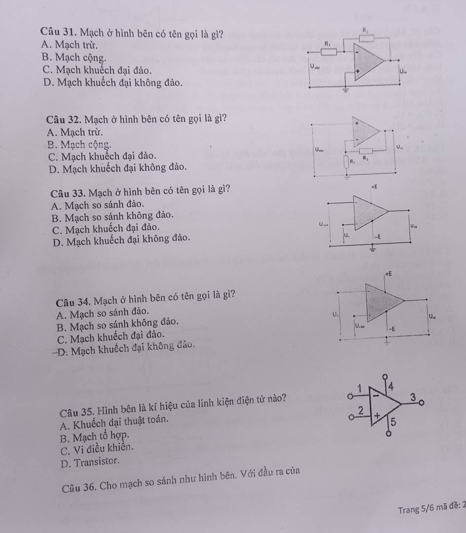 Mạch ở hình bên có tên gọi là gì?
R_2
A. Mạch trừ. R_1
B. Mạch cộng.
U_rin
C. Mạch khuếch đại đảo. + U.
D. Mạch khuếch đại không đảo.
Câu 32. Mạch ở hình bên có tên gọi là gì?
+
A. Mạch trừ.
B. Mạch cộng. U...
U_cd
C. Mạch khuếch đại đảo.
R: R_2
D. Mạch khuếch đại không đảo.
Câu 33. Mạch ở hình bên có tên gọi là gì?
+E
A. Mạch so sánh đảo.
B. Mạch so sánh không đảo.
C. Mạch khuếch đại đảo.
Uvia Un
D. Mạch khuếch đại không đảo.
u. -E
+F 
Câu 34. Mạch ở hình bên có tên gọi là gì?
A. Mạch so sánh đảo.
U.,
B. Mạch so sánh không đảo.
U.> -E
C. Mạch khuếch đại đảo.
D. Mạch khuếch đại không đảo.
1 4
Câu 35. Hình bên là kí hiệu của linh kiện điện tử nào?
3
。
2
+
A. Khuếch đại thuật toán. 5
B. Mạch tổ hợp.
。
C. Vi điều khiển.
D. Transistor.
Câu 36. Cho mạch so sánh như hình bên. Với đầu ra của
Trang 5/6 mã đề: 2