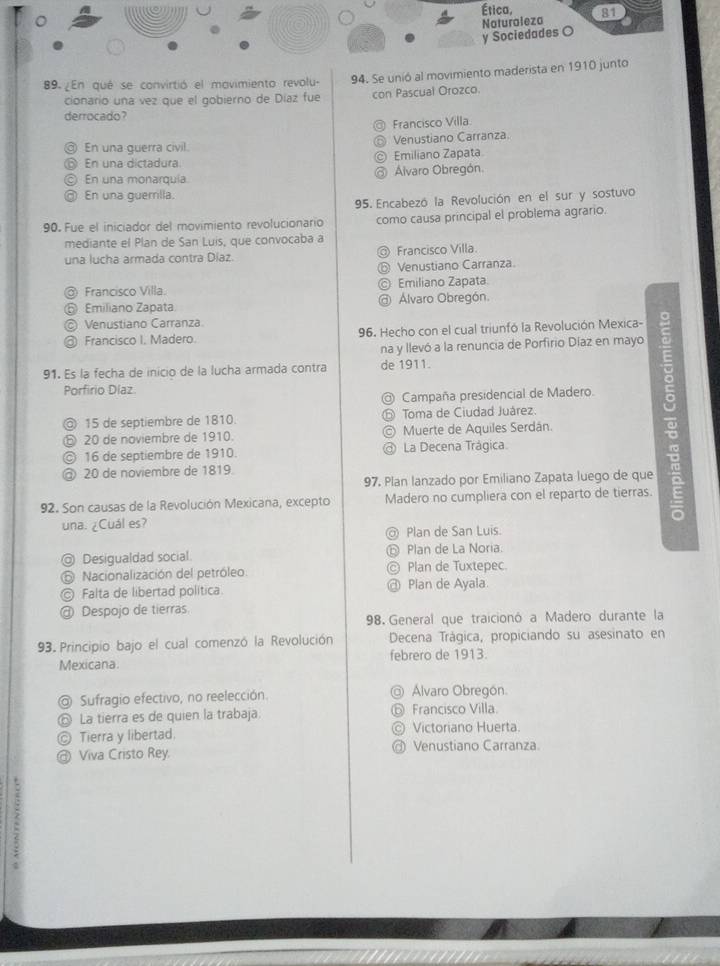 Ética,
y Sociedades O Naturaleza 81
89. ¿En qué se convirtió el mavimiento revolu- 94. Se unió al movimiento maderista en 1910 junto
cionario una vez que el gobierno de Díaz fue con Pascual Orozco.
derrocado?
Francisco Villa
@ En una querra civil. Venustiano Carranza
⑥ En una dictadura. Emiliano Zapata
© En una monarquía Álvaro Obregón.
@ En una guemilla.
95.  Encabezó la Revolución en el sur y sostuvo
90. Fue el iniciador del movimiento revolucionario como causa principal el problema agrario.
mediante el Plan de San Luis, que convocaba a
una lucha armada contra Díaz. @ Francisco Villa.
⑥ Venustiano Carranza.
@ Francisco Villa. © Emiliano Zapata
⑤ Emiliano Zapata @ Álvaro Obregón.
© Venustiano Carranza
@ Francisco I. Madero. 96. Hecho con el cual triunfó la Revolución Mexica- 。
na y llevó a la renuncia de Porfirio Díaz en mayo
91. Es la fecha de inicio de la lucha armada contra de 1911.
Porfirio Díaz
@ Campaña presidencial de Madero.
◎ 15 de septiembre de 1810. Toma de Ciudad Juárez.
ⓑ 20 de noviembre de 1910 C  Muerte de Aquiles Serdán.
© 16 de septiembre de 1910. a La Decena Trágica.
@ 20 de noviembre de 1819.
97. Plan lanzado por Emiliano Zapata luego de que
92. Son causas de la Revolución Mexicana, excepto Madero no cumpliera con el reparto de tierras.
una. ¿Cuál es?
@ Plan de San Luis.
@ Desigualdad social. ⓝ Plan de La Noria.
⑤ Nacionalización del petróleo. © Plan de Tuxtepec.
© Falta de libertad política. @ Plan de Ayala.
@ Despojo de tierras.
98. General que traicionó a Madero durante la
93. Principio bajo el cual comenzó la Revolución Decena Trágica, propiciando su asesinato en
Mexicana. febrero de 1913.
@ Sufragio efectivo, no reelección. @ Álvaro Obregón.
⑥ La tierra es de quien la trabaja ⑥ Francisco Villa.
© Tierra y libertad. © Victoriano Huerta.
@ Viva Cristo Rey. @ Venustiano Carranza.