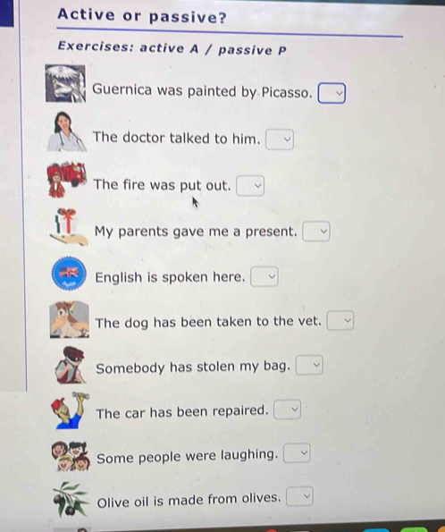 Active or passive? 
Exercises: active A / passive P 
Guernica was painted by Picasso. 
The doctor talked to him. 
The fire was put out. 
My parents gave me a present. 
English is spoken here. 
The dog has been taken to the vet. 
Somebody has stolen my bag. 
The car has been repaired. 
Some people were laughing. 
Olive oil is made from olives.
