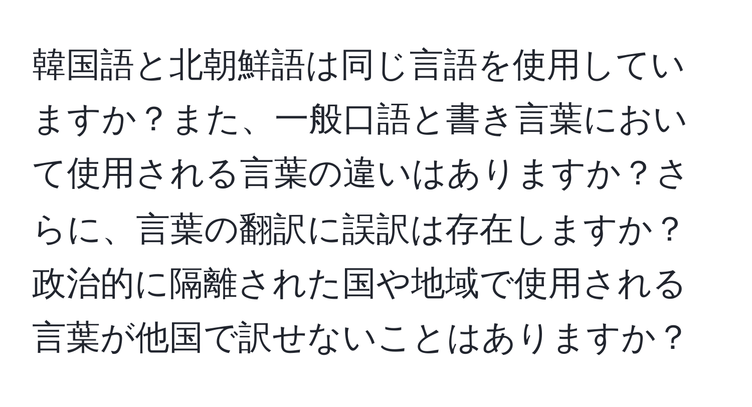 韓国語と北朝鮮語は同じ言語を使用していますか？また、一般口語と書き言葉において使用される言葉の違いはありますか？さらに、言葉の翻訳に誤訳は存在しますか？政治的に隔離された国や地域で使用される言葉が他国で訳せないことはありますか？