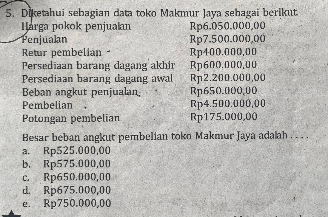 Diketahui sebagian data toko Makmur Jaya sebagai berikut.
Harga pokok penjualan Rp6.050.000,00
Penjualan Rp7.500.000,00
Retur pembelian • Rp400.000,00
Persediaan barang dagang akhir Rp600.000,00
Persediaan barang dagang awal Rp2.200.000,00
Beban angkut penjualan. Rp650.000,00
Pembelian Rp4.500.000,00
Potongan pembelian Rp175.000,00
Besar beban angkut pembelian toko Makmur Jaya adalah . . . .
a. Rp525.000,00
b. Rp575.000,00
c. Rp650.000,00
d. Rp675.000,00
e. Rp750.000,00