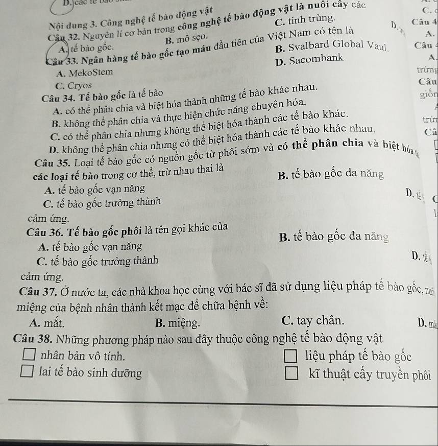 Nội dung 3. Công nghệ tế bào động vật
C. tinh trùng.
Cận 32. Nguyên lí cơ bản trong công nghệ tế bào động vật là nuôi cây các
C. c
Câu 4
B. mô sẹo.
A.
Câu 33. Ngân hàng tế bào gốc tạo máu đầu tiên của Việt Nam có tên là D.
A. tế bào gốc. B. Svalbard Global Vaul. Câu 4
D. Sacombank A.
A. MekoStem
trứng
C. Cryos Câu
Câu 34. Tế bào gốc là tế bào giốn
A. có thể phân chia và biệt hóa thành những tế bào khác nhau.
B. không thể phân chia và thực hiện chức năng chuyên hóa.
A
trứn
C. có thể phân chia nhưng không thể biệt hóa thành các tế bào khác.
D. không thể phân chia nhưng có thể biệt hóa thành các tế bào khác nhau.
Câ
Câu 35. Loại tế bào gốc có nguồn gốc từ phôi sớm và có thể phân chia và biệt hóa
các loại tế bào trong cơ thể, trừ nhau thai là B. tế bào gốc đa năng
A. tế bào gốc vạn năng
D. é (
C. tế bào gốc trưởng thành
1
cảm ứng.
Câu 36. Tế bào gốc phôi là tên gọi khác của B. tế bào gốc đa năng
A. tế bào gốc vạn năng
C. tế bào gốc trưởng thành
D. è
cảm ứng.
Câu 37. Ở nước ta, các nhà khoa học cùng với bác sĩ đã sử dụng liệu pháp tế bào gốc, nô
miệng của bệnh nhân thành kết mạc để chữa bệnh về:
A. mắt. B. miệng. C. tay chân. D. m
Câu 38. Những phương pháp nào sau đây thuộc công nghệ tế bào động vật
nhân bản vô tính. liệu pháp tế bào gốc
lai tế bào sinh dưỡng  kKĩ thuật cấy truyền phôi